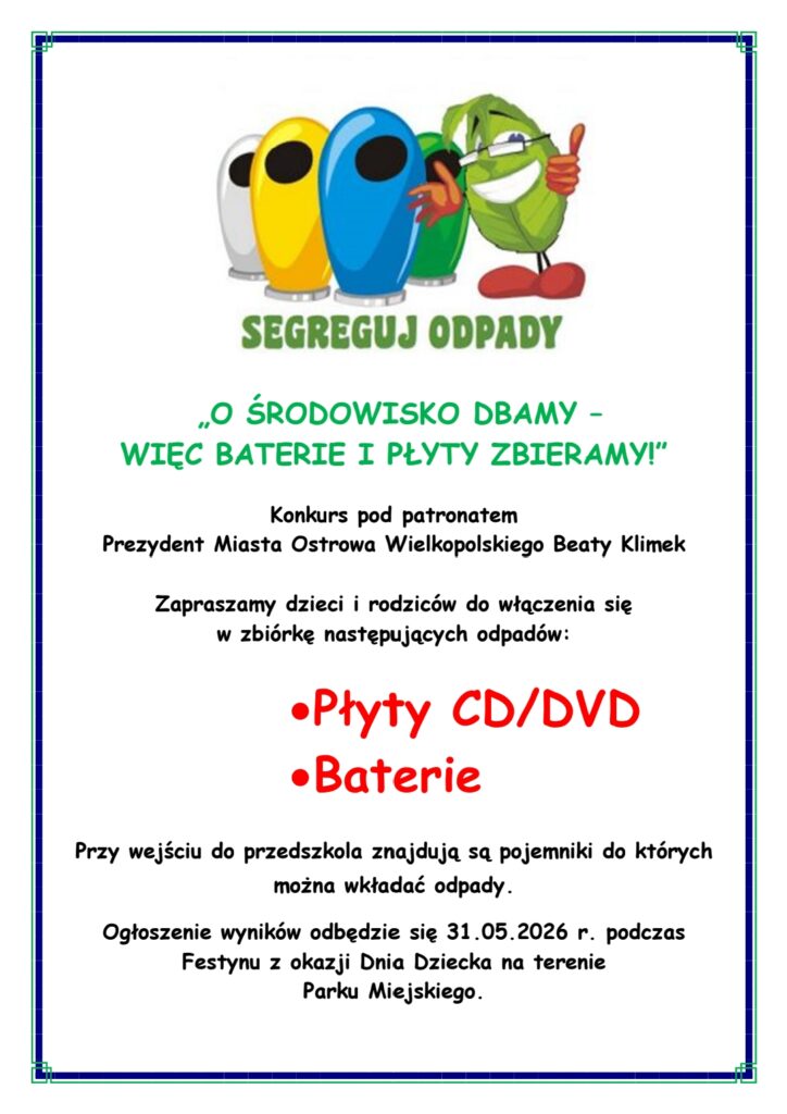 „O ŚRODOWISKO DBAMY – 
WIĘC BATERIE I PŁYTY ZBIERAMY!”

Konkurs pod patronatem
Prezydent Miasta Ostrowa Wielkopolskiego Beaty Klimek

Zapraszamy dzieci i rodziców do włączenia się 
w zbiórkę następujących odpadów:

•	Płyty CD/DVD
•	Baterie

Przy wejściu do przedszkola znajdują są pojemniki do których można wkładać odpady.
Ogłoszenie wyników odbędzie się 31.05.2026 r. podczas Festynu z okazji Dnia Dziecka na terenie
Parku Miejskiego.


